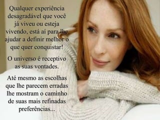 Qualquer experiência
desagradável que você
já viveu ou esteja
vivendo, está aí para lhe
ajudar a definir melhor o
que quer conquistar!
O universo é receptivo
as suas vontades.
Até mesmo as escolhas
que lhe parecem erradas
lhe mostram o caminho
de suas mais refinadas
preferências...
 