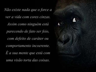 Não existe nada que o force a
ver a vida com cores cinzas.
Assim como ninguém está
parecendo de fato ser feio,
com defeito de caráter ou
comportamento incoerente.
É a sua mente que está com
uma visão torta das coisas.
 