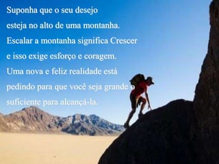 Suponha que o seu desejo
esteja no alto de uma montanha.
Escalar a montanha significa Crescer
e isso exige esforço e coragem.
Uma nova e feliz realidade está
pedindo para que você seja grande o
suficiente para alcançá-la.
 