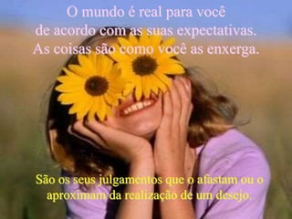 São os seus julgamentos que o afastam ou o
aproximam da realização de um desejo.
O mundo é real para você
de acordo com as suas expectativas.
As coisas são como você as enxerga.
 