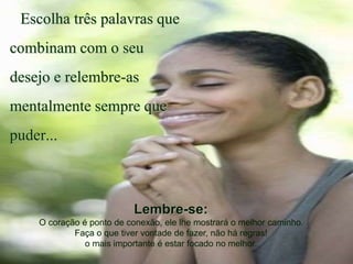 Escolha três palavras que
combinam com o seu
desejo e relembre-as
mentalmente sempre que
puder...
Lembre-se:
O coração é ponto de conexão, ele lhe mostrará o melhor caminho.
Faça o que tiver vontade de fazer, não há regras!
o mais importante é estar focado no melhor.
 