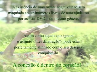 A existência de uma mente negativa não será
maquiada ao ler inúmeros livros de auto ajuda, ou
por assistir DVD`s do mesmo gênero.
Assim como aquele que ignora
o assunto -“Lei da atração”- pode estar
perfeitamente alinhado com o seu desejo e
conquistá-lo.
A conexão é dentro do coração!
 