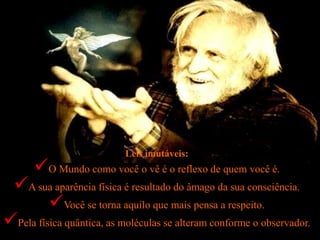 Leis imutáveis:
O Mundo como você o vê é o reflexo de quem você é.
A sua aparência física é resultado do âmago da sua consciência.
Você se torna aquilo que mais pensa a respeito.
Pela física quântica, as moléculas se alteram conforme o observador.
 