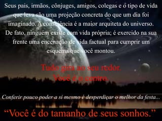 Seus pais, irmãos, cônjuges, amigos, colegas e o tipo de vida
que leva são uma projeção concreta do que um dia foi
imaginado. A consciência é a maior arquiteta do universo.
De fato, ninguém existe com vida própria; é exercido na sua
frente uma encenação de vida factual para cumprir um
esquema que você montou.
Tudo gira ao seu redor.
Você é o centro.
Conferir pouco poder a si mesmo é desperdiçar o melhor da festa...
“Você é do tamanho de seus sonhos.”
 