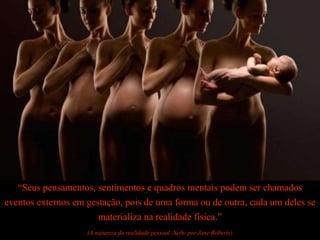 “Seus pensamentos, sentimentos e quadros mentais podem ser chamados
eventos externos em gestação, pois de uma forma ou de outra, cada um deles se
materializa na realidade física.”
(A natureza da realidade pessoal -Seth- por Jane Roberts)
 