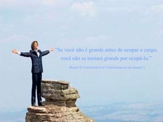 “Se você não é grande antes de ocupar o cargo,
você não se tornará grande por ocupá-lo.”
(Russel H. Conwell do livro “Uma fortuna ao seu alcance”)
 