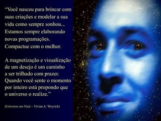 “Você nasceu para brincar com
suas criações e modelar a sua
vida como sempre sonhou...
Estamos sempre elaborando
novas programações.
Compactue com o melhor.
A magnetização e visualização
de um desejo é um caminho
a ser trilhado com prazer.
Quando você sente o momento
por inteiro está propondo que
o universo o realize.”
(Universo em Você – Vivian A. Weyrich)
 