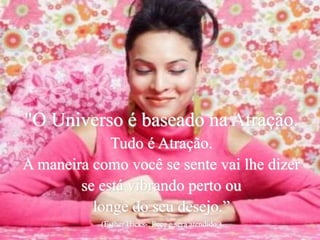 "O Universo é baseado na Atração.
Tudo é Atração.
A maneira como você se sente vai lhe dizer
se está vibrando perto ou
longe do seu desejo.”
(Esther Hicks- Peça e será atendido.)
 
