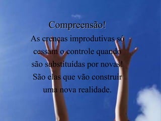 Compreensão!
As crenças improdutivas só
cessam o controle quando
são substituídas por novas!
São elas que vão construir
uma nova realidade.
 