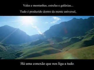 Vales e montanhas, estrelas e galáxias...
Tudo é produzido dentro da mente universal,
Há uma conexão que nos liga a tudo.
 