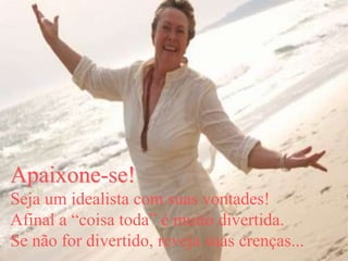 Apaixone-se!
Seja um idealista com suas vontades!
Afinal a “coisa toda” é muito divertida.
Se não for divertido, reveja suas crenças...
 
