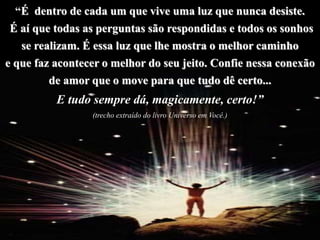 “É dentro de cada um que vive uma luz que nunca desiste.
É aí que todas as perguntas são respondidas e todos os sonhos
se realizam. É essa luz que lhe mostra o melhor caminho
e que faz acontecer o melhor do seu jeito. Confie nessa conexão
de amor que o move para que tudo dê certo...
E tudo sempre dá, magicamente, certo!”
(trecho extraído do livro Universo em Você.)
 