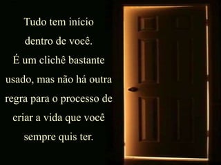 Tudo tem início
dentro de você.
É um clichê bastante
usado, mas não há outra
regra para o processo de
criar a vida que você
sempre quis ter.
 