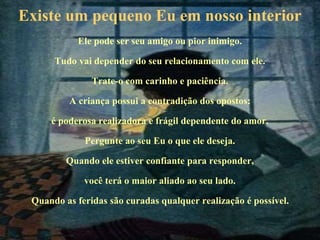 Existe um pequeno Eu em nosso interior
Ele pode ser seu amigo ou pior inimigo.
Tudo vai depender do seu relacionamento com ele.
Trate-o com carinho e paciência.
A criança possui a contradição dos opostos:
é poderosa realizadora e frágil dependente do amor.
Pergunte ao seu Eu o que ele deseja.
Quando ele estiver confiante para responder,
você terá o maior aliado ao seu lado.
Quando as feridas são curadas qualquer realização é possível.
 