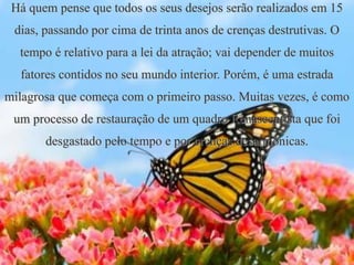 Há quem pense que todos os seus desejos serão realizados em 15
dias, passando por cima de trinta anos de crenças destrutivas. O
tempo é relativo para a lei da atração; vai depender de muitos
fatores contidos no seu mundo interior. Porém, é uma estrada
milagrosa que começa com o primeiro passo. Muitas vezes, é como
um processo de restauração de um quadro Renascentista que foi
desgastado pelo tempo e por crenças desarmônicas.
 