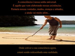 A consciência é nossa senha universal.
É aquilo que vem elaborando nossas existências.
Permeia nossas vontades, medos, crenças e atitudes,
e ainda vai muito além...
Onde estiver a sua consciência agora,
estará sendo redesenhada uma realidade.
 