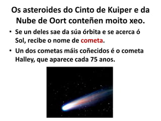 Os asteroides do Cinto de Kuiper e da
Nube de Oort conteñen moito xeo.
• Se un deles sae da súa órbita e se acerca ó
Sol, recibe o nome de cometa.
• Un dos cometas máis coñecidos é o cometa
Halley, que aparece cada 75 anos.

 