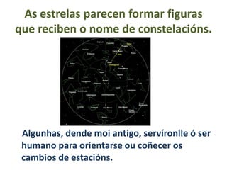 As estrelas parecen formar figuras
que reciben o nome de constelacións.

Algunhas, dende moi antigo, servíronlle ó ser
humano para orientarse ou coñecer os
cambios de estacións.

 