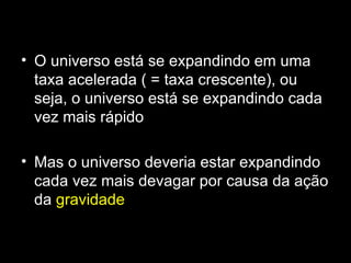 • O universo está se expandindo em uma
  taxa acelerada ( = taxa crescente), ou
  seja, o universo está se expandindo cada
  vez mais rápido

• Mas o universo deveria estar expandindo
  cada vez mais devagar por causa da ação
  da gravidade
 