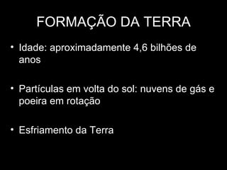 FORMAÇÃO DA TERRA
• Idade: aproximadamente 4,6 bilhões de
  anos

• Partículas em volta do sol: nuvens de gás e
  poeira em rotação

• Esfriamento da Terra
 