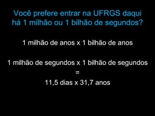 Você prefere entrar na UFRGS daqui
 há 1 milhão ou 1 bilhão de segundos?

    1 milhão de anos x 1 bilhão de anos

1 milhão de segundos x 1 bilhão de segundos
                      =
            11,5 dias x 31,7 anos
 