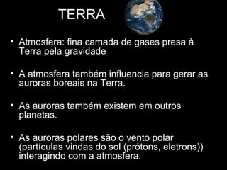 TERRA
• Atmosfera: fina camada de gases presa à
  Terra pela gravidade

• A atmosfera também influencia para gerar as
  auroras boreais na Terra.

• As auroras também existem em outros
  planetas.

• As auroras polares são o vento polar
  (partículas vindas do sol (prótons, eletrons))
  interagindo com a atmosfera.
 