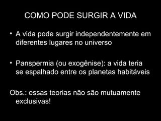 COMO PODE SURGIR A VIDA

• A vida pode surgir independentemente em
  diferentes lugares no universo

• Panspermia (ou exogênise): a vida teria
  se espalhado entre os planetas habitáveis

Obs.: essas teorias não são mutuamente
 exclusivas!
 