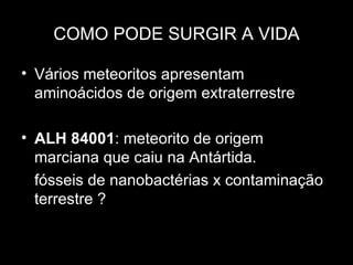 COMO PODE SURGIR A VIDA

• Vários meteoritos apresentam
  aminoácidos de origem extraterrestre

• ALH 84001: meteorito de origem
  marciana que caiu na Antártida.
  fósseis de nanobactérias x contaminação
  terrestre ?
 