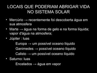LOCAIS QUE PODERIAM ABRIGAR VIDA
        NO SISTEMA SOLAR
• Mercúrio → recentemente foi descoberta água em
  sua atmosfera
• Marte → água na forma de gelo e na forma líquida;
  vapor d'água na atmosfera;
• Júpiter : luas
     Europa → um possível oceano líquido
     Ganimedes → possível oceano líquido
     Calisto → um possível oceano líquido
• Saturno: luas
     Encelados → água em vapor
 