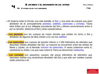 E universo y el movimiento de los astros
                     l                                                        Fsica y Q ímica
                                                                               í       u
     4    14 E sistema solar y sus componentes
            0 l                                                                   º SO
                                                                                  4E




• El sistema solar lo forman una sola estrella, el Sol, y una serie de cuerpos que giran
   alrededor de él, principalmente planetas, satélites, asteroides y cometas. Todos
   ellos brillan por la luz reflejada procedente del Sol y difieren enormemente entre sí
   por su tamaño, distancia al Sol y otras características

• Los planetas son los cuerpos de mayor tamaño que orbitan en torno a Sol y
   alrededor de algunos de ellos orbitan a su vez los satélites

• Los asteroides son cuerpos de tamaño inferior a 1 000 kilómetros de diámetro que
   describen órbitas alrededor del Sol. La mayoría se encuentran entre las órbitas de
   Marte y Júpiter, en el llamado cinturón de asteroides. A veces colisionan entre sí,
   cambiando su órbita. Los que caen sobre la Tierra se denominan meteoritos

• Los cometas son pequeños cuerpos (de pocos kilómetros de diámetro) que
   describen órbitas muy excéntricas alrededor del Sol y que sólo son visibles cuando
   están próximos a él
 