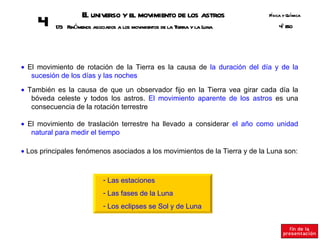 E universo y el movimiento de los astros
                     l                                                       Fsica y Q ímica
                                                                              í       u
     4    17 Fenómenos asociados a los movimientos de la Tierra y la Luna
            3                                                                    º SO
                                                                                 4E




• El movimiento de rotación de la Tierra es la causa de la duración del día y de la
   sucesión de los días y las noches

• También es la causa de que un observador fijo en la Tierra vea girar cada día la
   bóveda celeste y todos los astros. El movimiento aparente de los astros es una
   consecuencia de la rotación terrestre

• El movimiento de traslación terrestre ha llevado a considerar el año como unidad
   natural para medir el tiempo

• Los principales fenómenos asociados a los movimientos de la Tierra y de la Luna son:



                             - Las estaciones
                             - Las fases de la Luna
                             - Los eclipses se Sol y de Luna
 