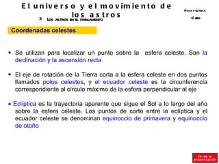 E l u n iv e r s o y e l m o v im ie n t o d e              Fsica y Q ímica
                                                                  í       u

           3 Los astros en o firmamentot r o s
                         l el s a s                                  º SO
                                                                     4E


 Coordenadas celestes


• Se utilizan para localizar un punto sobre la esfera celeste. Son la
  declinación y la ascensión recta

• El eje de rotación de la Tierra corta a la esfera celeste en dos puntos
  llamados polos celestes, y el ecuador celeste es la circunferencia
  correspondiente al círculo máximo de la esfera perpendicular al eje

• Eclíptica es la trayectoria aparente que sigue el Sol a lo largo del año
  sobre la esfera celeste. Los puntos de corte entre la eclíptica y el
  ecuador celeste se denominan equinoccio de primavera y equinoccio
  de otoño
 