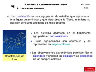 E universo y el movimiento de los astros
                   l                                                 Fsica y Q ímica
                                                                      í       u
     4   2   Constelaciones de estrellas                                 º SO
                                                                         4E



 • Una constelación es una agrupación de estrellas que representan
   una figura determinada y que vista desde la Tierra, mantiene su
   posición constante a lo largo de miles de años


                        •    Las estrellas aparecen en el firmamento
                            agrupadas en constelaciones
                        • Estas agrupaciones son aparentes y se
                         representan en mapas celestes


                       •    Las observaciones astronómicas permiten fijar el
Constelación de              calendario y predecir los eclipses y las posiciones
     Leo                     de los cuerpos celestes
 