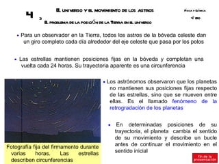 E universo y el movimiento de los astros
                       l                                                       Fsica y Q ímica
                                                                                í       u
        4    3
                 E problema de la posición de la Tierra en el universo
                  l
                                                                                   º SO
                                                                                   4E



    • Para un observador en la Tierra, todos los astros de la bóveda celeste dan
       un giro completo cada día alrededor del eje celeste que pasa por los polos


   • Las estrellas mantienen posiciones fijas en la bóveda y completan una
      vuelta cada 24 horas. Su trayectoria aparente es una circunferencia

                                             • Los astrónomos observaron que los planetas
                                                 no mantienen sus posiciones fijas respecto
                                                 de las estrellas, sino que se mueven entre
                                                 ellas. Es el llamado fenómeno de la
                                                 retrogradación de los planetas


                                                •    En determinadas posiciones de su
                                                    trayectoria, el planeta cambia el sentido
                                                    de su movimiento y describe un bucle
Fotografía fija del firmamento durante              antes de continuar el movimiento en el
 varias     horas.      Las   estrellas             sentido inicial
 describen circunferencias
 