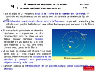E universo y el movimiento de los astros
                        l                                                     Fsica y Q ímica
                                                                               í       u
          4    5   E sistema geocéntrico de Ptolomeo(Siglo II a.C
                    l                                            )                º SO
                                                                                  4E


 • En el siglo II C Ptolomeo sitúa a la Tierra en el centro del universo, y
     describe los movimientos de los astros con un sistema de referencia fijo en
     ella
  • El Sol describe una órbita circular en torno a la Tierra con un período de un día, y las
     estrellas son puntos brillantes en una esfera hueca que gira en torno a a la Tierra
     cada día
• El movimiento planetario se describe
   mediante la composición de dos                                                  Planeta
   movimientos: uno de ellos es una
   órbita circular llamada epiciclo,                                                 C

   alrededor de un punto C, y el otro                                Tierra
   que describe a su vez otra órbita
   circular cuyo centro es la Tierra
• El Sol sale, se mueve por el cielo y se pone                   Sol
   cada día; la Tierra ocupa una posición
   central. Permite explicar la trayectoria de las
                                                               El sistema geocéntrico
   estrellas y predecir sus posiciones,los
   eclipses de sol y de la Luna
• También explica la retrogradación de un planeta,elaboró tablas astronómicas muy
  precisas
 