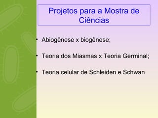 Projetos para a Mostra de 
Ciências 
• Abiogênese x biogênese; 
• Teoria dos Miasmas x Teoria Germinal; 
• Teoria celular de Schleiden e Schwan 
 