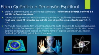 Física Quântica e Dimensão Espiritual


(ítem VII da Intro-dução de O Livro dos Espíritos[1]): ―Na ausência de fatos, a dúvida é a
opinião do homem prudente‖



Kardec nos orientou com relação a novas questões? O espírito de Erasto nos orienta:
―mais vale repelir 10 verdades que admitir uma só mentira, uma só teoria falsa‖[4]. A.
Kard



―O mundo microscópico tem um comportamento muito diferente do que observamos em
nosso dia a dia. Por exemplo, objetos quânticos, em geral, não estão localizados, podem
estar em duas regiões do espaço ao mesmo tempo‖, explica Davidovich.ec, Revista
Espírita 8, p.257, (1861).(princípio da incerteza)

 