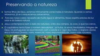 Preservando a natureza


Somos filhos de Deus, estamos intimamente conectados à natureza. Quando a vemos
relaxamos, já se a esquecemos adoecemos.



Fora isso nosso corpo necessita de muita água e alimentos. Nosso espírito precisa da luz
solar e da beleza natural.



Jesus contemplava bem o belo da natureza, o lírio dos campos, as aves, o que nos cerca.



O capitalismo tenta fazer o homem desvalorizar , as frutas, as ervas,Verdadeiros milagres de
Deus. Os portugueses se assombraram com a saúde e o vigor dos índios, o segredo destes
era a natureza.Diversa, vasta, essencial, nossa responsabilidade, nossa mãe natureza.

 