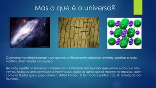 Mas o que é o universo?

O universo material abrange tudo que existe fisicamente: planetas, estrelas, galáxias e toda
matéria disseminada no espaço
Na visão espírita ―o Universo compreende a infinidade dos mundos que vemos e dos que não
vemos, todos os seres animados e inanimados, todos os astros que se movem no espaço, assim
como os fluídos que o preenchem.‖. (Allan Kardec, O Livros dos Espíritos, cap. III, Formação dos
mundos).

 