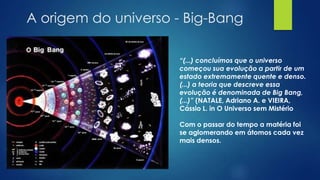 A origem do universo - Big-Bang
“(...) concluímos que o universo
começou sua evolução a partir de um
estado extremamente quente e denso.
(...) a teoria que descreve essa
evolução é denominada de Big Bang,
(...)” (NATALE, Adriano A. e VIEIRA,
Cássio L. in O Universo sem Mistério
Com o passar do tempo a matéria foi
se aglomerando em átomos cada vez
mais densos.

 