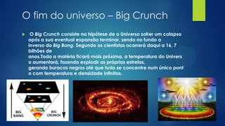 O fim do universo – Big Crunch


O Big Crunch consiste na hipótese de o Universo sofrer um colapso
após a sua eventual expansão terminar, sendo no fundo o
inverso do Big Bang. Segundo os cientistas ocorrerá daqui a 16, 7
bilhões de
anos.Toda a matéria ficará mais próxima, a temperatura do Univers
o aumentará, fazendo explodir as próprias estrelas,
gerando buracos negros até que tudo se concentre num único pont
o com temperatura e densidade infinitas.

 