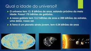 Qual a idade do universo?


O universo tem 13, 8 bilhões de anos, estando próximo da meia
idade. Possui 170 bilhões de galáxias.



A nossa galáxia tem 13,2 bilhões de anos e 200 bilhões de estrelas,
uma delas, nosso sol.



A Terra é um planeta ainda jovem, tem 4,54 bilhões de anos

 