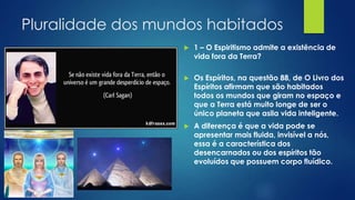 Pluralidade dos mundos habitados


1 – O Espiritismo admite a existência de
vida fora da Terra?



Os Espíritos, na questão 88, de O Livro dos
Espíritos afirmam que são habitados
todos os mundos que giram no espaço e
que a Terra está muito longe de ser o
único planeta que asila vida inteligente.



A diferença é que a vida pode se
apresentar mais fluida, invisível a nós,
essa é a característica dos
desencarnados ou dos espíritos tão
evoluídos que possuem corpo fluídico.

 