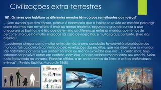 Civilizações extra-terrestres
181. Os seres que habitam os diferentes mundos têm corpos semelhantes aos nossos?
— Sem dúvida que têm corpos, porque é necessário que o Espírito se revista de matéria para agir
sobre ela; mas esse envoltório é mais ou menos material, segundo o grau de pureza a que
chegaram os Espíritos, e é isso que determina as diferenças entre os mundos que temos de
percorrer. Porque há muitas moradas na casa de nosso Pai, e muitos graus, portanto. (livro dos
espíritos).
―...pudemos chegar como muitos antes de nós, a uma conclusão favorável à pluraridade dos
mundos. Tal raciocínio é confirmado pela revelações dos espíritos, que nos dizem que os mundos
são habitados por seres que podem ser mais ou menos evoluídos que nós... E, ainda mais, hoje
sabemos ser possível entrar em contato com eles e obter esclarecimento sobre seu estado. Assim,
tudo é povoado no universo. Planetas sólidos, o ar, as entranhas da Terra, e até as profundezas
etéreas‖. (Revista Espirita, Março de 1868)

 