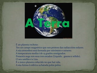 A Terra
É un planeta rochoso.
Ten un campo magnético que nos protexe das radiaccións solares.
A súa atmosfera está formada por nitróxeno e osíxeno.
A temperatura media é de 15 grados centígrados.
Presenta auga nos seus tres estados (Líquido, gasoso e sólido).
O seu satélite é a Lúa.
É o único planeta coñecido no que hai vida.
A súa forma é esférica achatada polos polos.
 