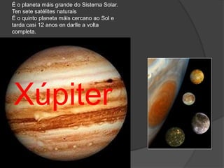 Xúpiter
É o planeta máis grande do Sistema Solar.
Ten sete satélites naturais
É o quinto planeta máis cercano ao Sol e
tarda casi 12 anos en darlle a volta
completa.
 