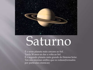 Saturno
É o sexto planeta máis cercano ao Sol.
Tarda 30 anos en dar a volta ao Sol.
É o segundo planeta máis grande do Sistema Solar.
Ten uns enormes anillos que os rodean(formados
por partículas cósmicas)
 