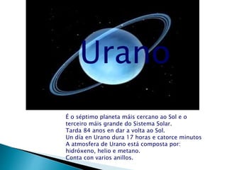 Urano
É o séptimo planeta máis cercano ao Sol e o
terceiro máis grande do Sistema Solar.
Tarda 84 anos en dar a volta ao Sol.
Un día en Urano dura 17 horas e catorce minutos
A atmosfera de Urano está composta por:
hidróxeno, helio e metano.
Conta con varios anillos.
 