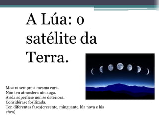 A Lúa: o
satélite da
Terra.
Mostra sempre a mesma cara.
Non ten atmosfera nin auga.
A súa superficie non se deteriora.
Considérase fosilizada.
Ten diferentes fases(crecente, minguante, lúa nova e lúa
chea)
 