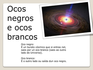 Ocos
negros
e ocos
brancos
Oco negro:
É un burato cósmico que si entras nel,
saes por un oco branco (saes ao outro
lado do Universo).
Oco branco:
É o outro lado ou saída dun oco negro.
 